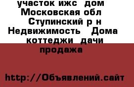 участок ижс, дом - Московская обл., Ступинский р-н Недвижимость » Дома, коттеджи, дачи продажа   